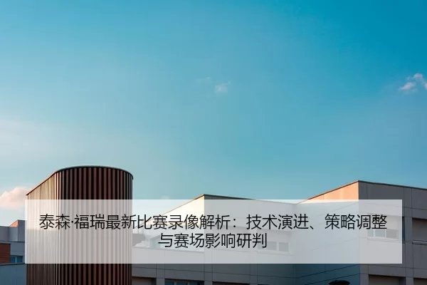泰森·福瑞最新比赛录像解析：技术演进、策略调整与赛场影响研判