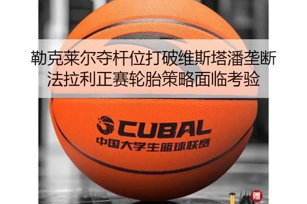 勒克莱尔夺杆位打破维斯塔潘垄断 法拉利正赛轮胎策略面临考验